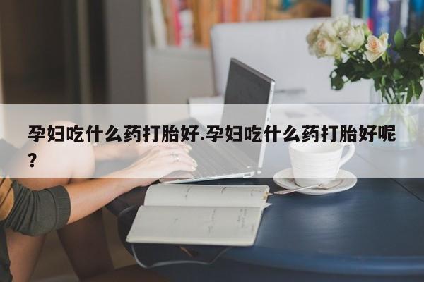 堕胎药使用孕妇吃什么药打胎好.孕妇吃什么药打胎好呢？