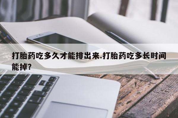 堕胎药使用打胎药吃多久才能排出来.打胎药吃多长时间能掉？
