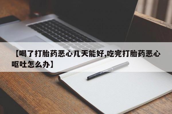 堕胎药使用【喝了打胎药恶心几天能好,吃完打胎药恶心呕吐怎么办】