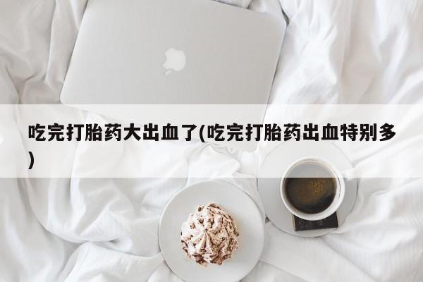 堕胎药使用吃完打胎药大出血了(吃完打胎药出血特别多)