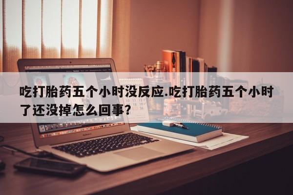 堕胎药使用吃打胎药五个小时没反应.吃打胎药五个小时了还没掉怎么回事？