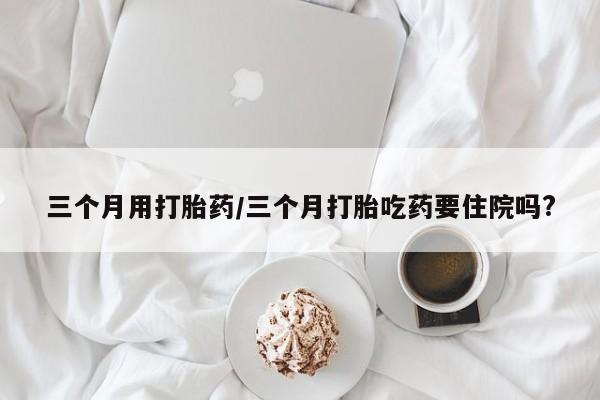 堕胎药使用三个月用打胎药/三个月打胎吃药要住院吗?
