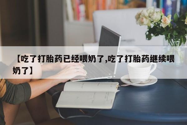 堕胎药使用【吃了打胎药已经喂奶了,吃了打胎药继续喂奶了】