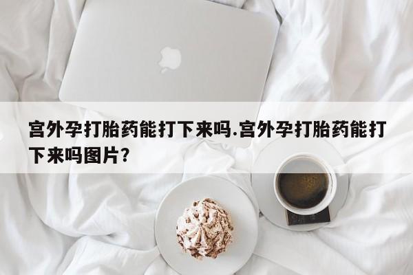 堕胎药使用宫外孕打胎药能打下来吗.宫外孕打胎药能打下来吗图片？