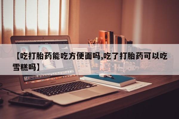 堕胎药使用【吃打胎药能吃方便面吗,吃了打胎药可以吃雪糕吗】