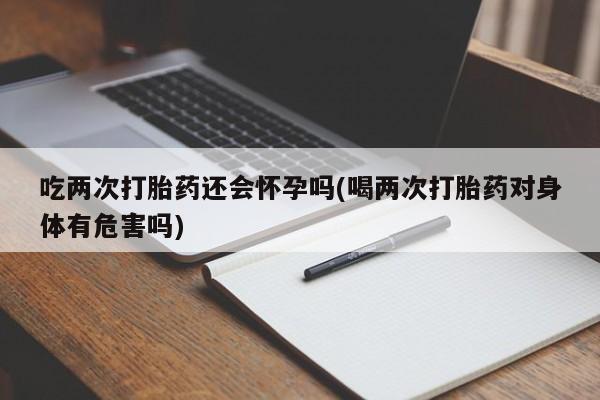 堕胎药使用吃两次打胎药还会怀孕吗(喝两次打胎药对身体有危害吗)