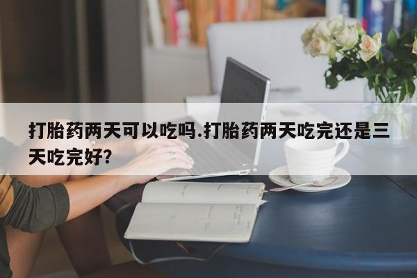 堕胎药使用打胎药两天可以吃吗.打胎药两天吃完还是三天吃完好？