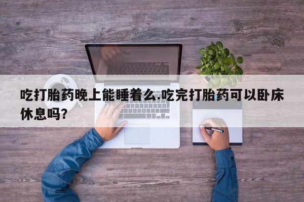 堕胎药使用吃打胎药晚上能睡着么.吃完打胎药可以卧床休息吗？