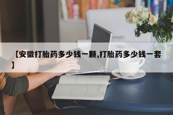 堕胎药使用【安徽打胎药多少钱一颗,打胎药多少钱一套】