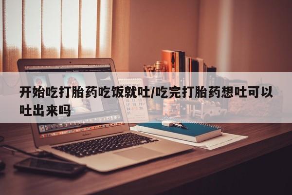 堕胎药使用开始吃打胎药吃饭就吐/吃完打胎药想吐可以吐出来吗