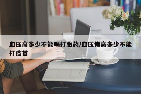 堕胎药使用血压高多少不能喝打胎药/血压偏高多少不能打疫苗