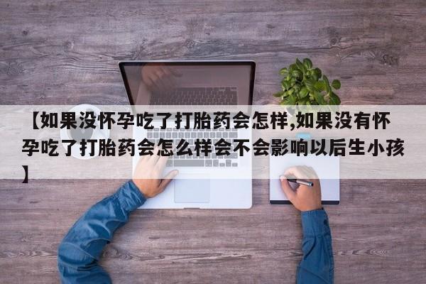 堕胎药使用【如果没怀孕吃了打胎药会怎样,如果没有怀孕吃了打胎药会怎么样会不会影响以后生小孩】