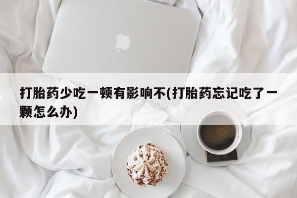 堕胎药使用打胎药少吃一顿有影响不(打胎药忘记吃了一颗怎么办)