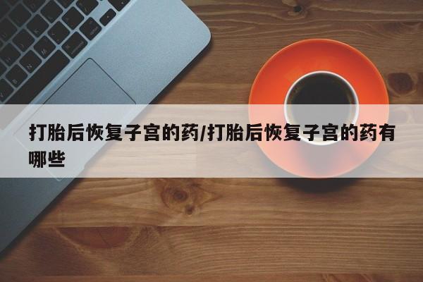 堕胎药使用打胎后恢复子宫的药/打胎后恢复子宫的药有哪些