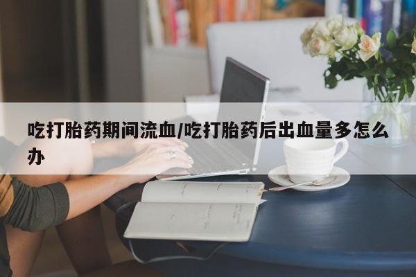 堕胎药使用吃打胎药期间流血/吃打胎药后出血量多怎么办