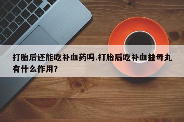 堕胎药使用打胎后还能吃补血药吗.打胎后吃补血益母丸有什么作用？
