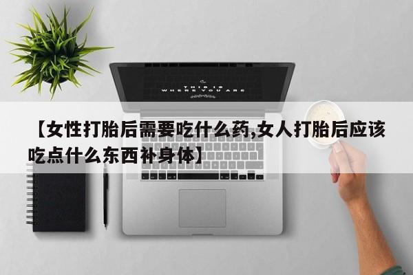堕胎药使用【女性打胎后需要吃什么药,女人打胎后应该吃点什么东西补身体】