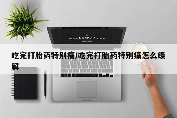 堕胎药使用吃完打胎药特别痛/吃完打胎药特别痛怎么缓解