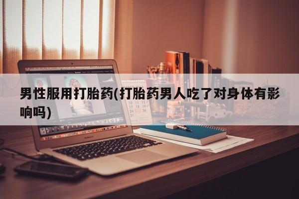 堕胎药使用男性服用打胎药(打胎药男人吃了对身体有影响吗)