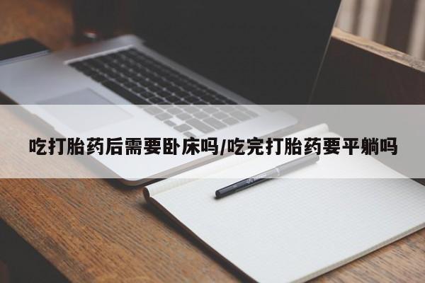 堕胎药使用吃打胎药后需要卧床吗/吃完打胎药要平躺吗
