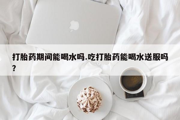 堕胎药使用打胎药期间能喝水吗.吃打胎药能喝水送服吗？