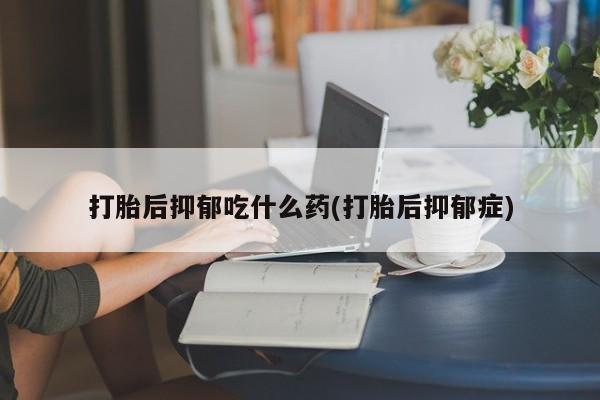 堕胎药使用打胎后抑郁吃什么药(打胎后抑郁症)