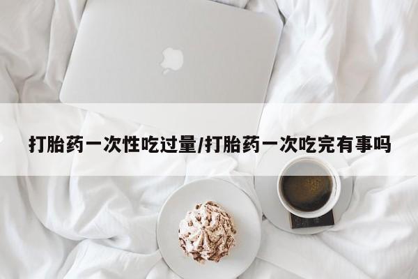 堕胎药使用打胎药一次性吃过量/打胎药一次吃完有事吗