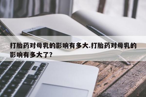 堕胎药使用打胎药对母乳的影响有多大.打胎药对母乳的影响有多大了？