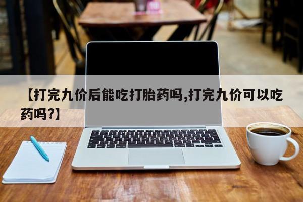 堕胎药使用【打完九价后能吃打胎药吗,打完九价可以吃药吗?】