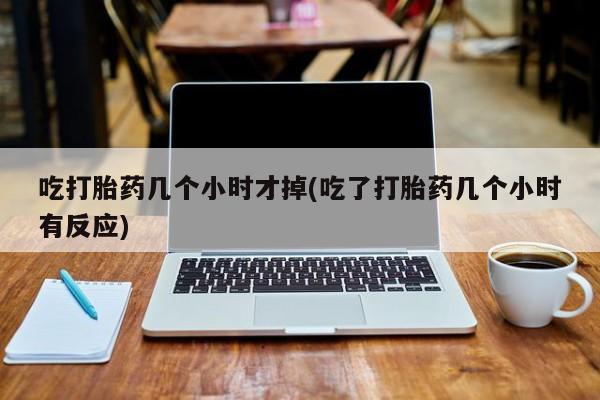堕胎药使用吃打胎药几个小时才掉(吃了打胎药几个小时有反应)