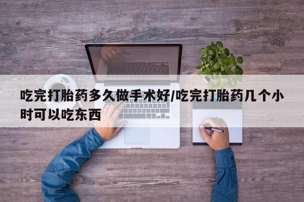 堕胎药使用吃完打胎药多久做手术好/吃完打胎药几个小时可以吃东西
