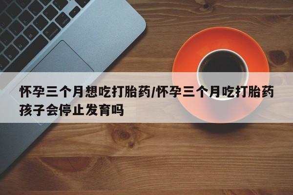 堕胎药使用怀孕三个月想吃打胎药/怀孕三个月吃打胎药孩子会停止发育吗