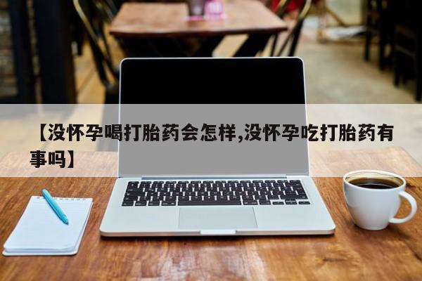 堕胎药使用【没怀孕喝打胎药会怎样,没怀孕吃打胎药有事吗】