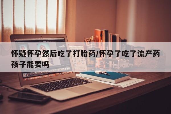 堕胎药使用怀疑怀孕然后吃了打胎药/怀孕了吃了流产药孩子能要吗