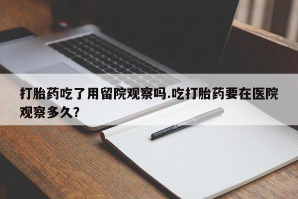 堕胎药使用打胎药吃了用留院观察吗.吃打胎药要在医院观察多久？