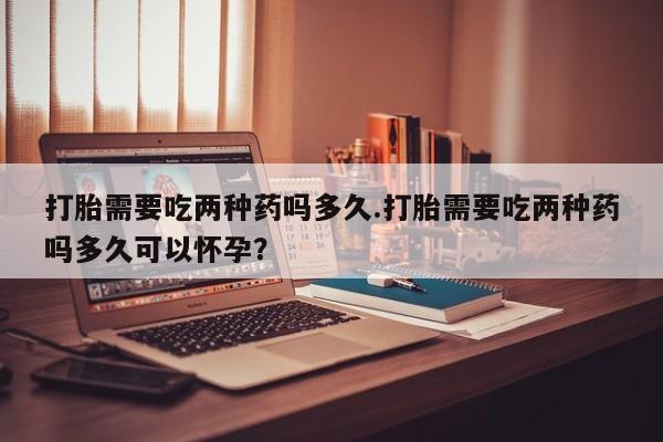 堕胎药使用打胎需要吃两种药吗多久.打胎需要吃两种药吗多久可以怀孕？