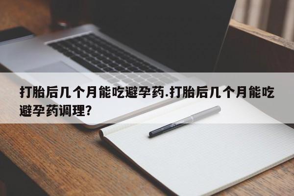 堕胎药使用打胎后几个月能吃避孕药.打胎后几个月能吃避孕药调理？