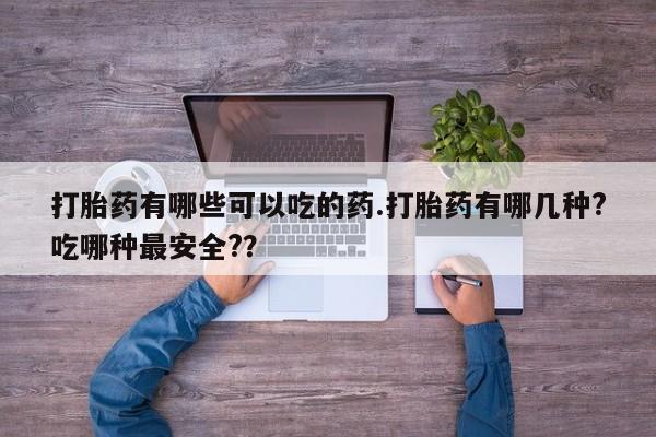 堕胎药使用打胎药有哪些可以吃的药.打胎药有哪几种?吃哪种最安全?？