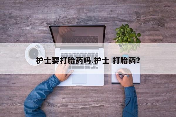 堕胎药使用护士要打胎药吗.护士 打胎药？