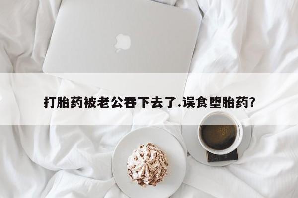 堕胎药使用打胎药被老公吞下去了.误食堕胎药？