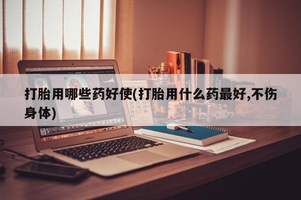 堕胎药使用打胎用哪些药好使(打胎用什么药最好,不伤身体)