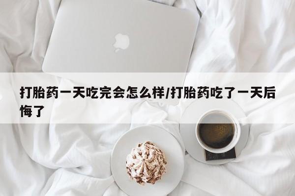 堕胎药使用打胎药一天吃完会怎么样/打胎药吃了一天后悔了