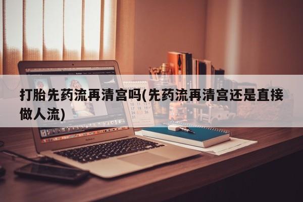 堕胎药使用打胎先药流再清宫吗(先药流再清宫还是直接做人流)