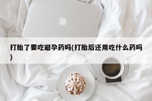 堕胎药使用打胎了要吃避孕药吗(打胎后还用吃什么药吗)