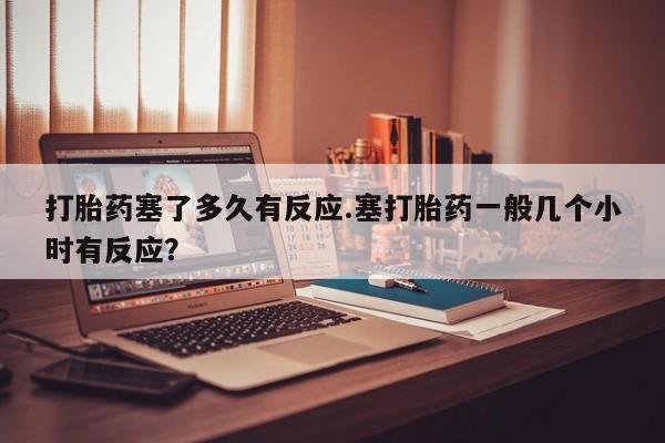 堕胎药使用打胎药塞了多久有反应.塞打胎药一般几个小时有反应？