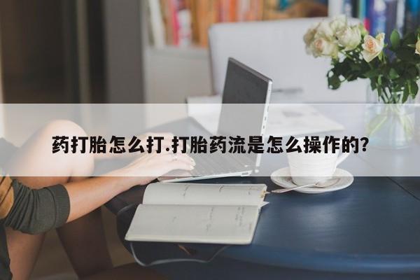 堕胎药使用药打胎怎么打.打胎药流是怎么操作的？