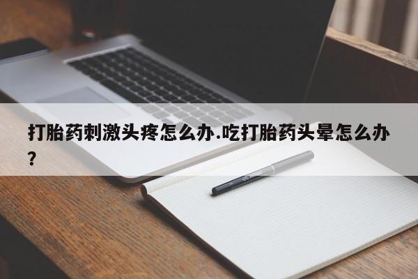 堕胎药使用打胎药刺激头疼怎么办.吃打胎药头晕怎么办？