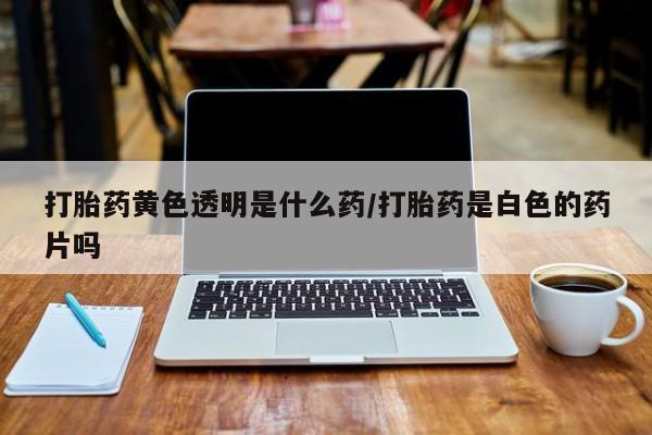 堕胎药使用打胎药黄色透明是什么药/打胎药是白色的药片吗