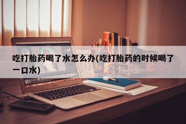 堕胎药使用吃打胎药喝了水怎么办(吃打胎药的时候喝了一口水)