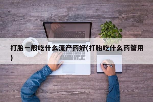 堕胎药使用打胎一般吃什么流产药好(打胎吃什么药管用)